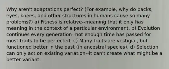 Why aren't adaptations perfect? (For example, why do backs, eyes, knees, and other structures in humans cause so many problems?) a) Fitness is relative--meaning that it only has meaning in the context of a particular environment. b) Evolution continues every generation--not enough time has passed for most traits to be perfected. c) Many traits are vestigial, but functioned better in the past (in ancestral species). d) Selection can only act on existing variation--it can't create what might be a better variant.