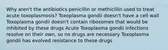 Why aren't the antibiotics penicillin or methicillin used to treat acute toxoplasmosis? Toxoplasma gondii doesn't have a cell wall Toxoplasma gondii doesn't contain ribosomes that would be inhibited by these drugs Acute Toxoplasma gondii infections resolve on their own, so no drugs are necessary Toxoplasma gondii has evolved resistance to these drugs