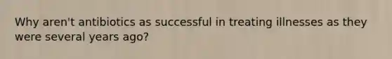 Why aren't antibiotics as successful in treating illnesses as they were several years ago?