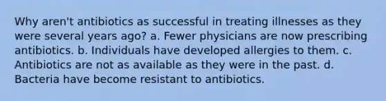 Why aren't antibiotics as successful in treating illnesses as they were several years ago? a. Fewer physicians are now prescribing antibiotics. b. Individuals have developed allergies to them. c. Antibiotics are not as available as they were in the past. d. Bacteria have become resistant to antibiotics.