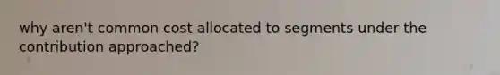 why aren't common cost allocated to segments under the contribution approached?