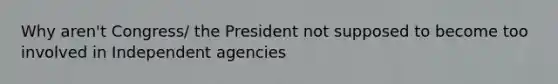 Why aren't Congress/ the President not supposed to become too involved in Independent agencies