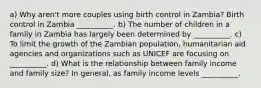 a) Why aren't more couples using birth control in Zambia? Birth control in Zambia __________. b) The number of children in a family in Zambia has largely been determined by __________. c) To limit the growth of the Zambian population, humanitarian aid agencies and organizations such as UNICEF are focusing on __________. d) What is the relationship between family income and family size? In general, as family income levels __________.