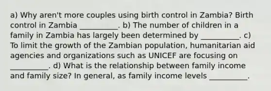 a) Why aren't more couples using birth control in Zambia? Birth control in Zambia __________. b) The number of children in a family in Zambia has largely been determined by __________. c) To limit the growth of the Zambian population, humanitarian aid agencies and organizations such as UNICEF are focusing on __________. d) What is the relationship between family income and family size? In general, as family income levels __________.