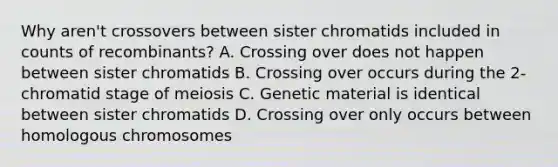 Why aren't crossovers between sister chromatids included in counts of recombinants? A. Crossing over does not happen between sister chromatids B. Crossing over occurs during the 2-chromatid stage of meiosis C. Genetic material is identical between sister chromatids D. Crossing over only occurs between homologous chromosomes