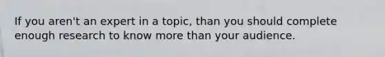 If you aren't an expert in a topic, than you should complete enough research to know more than your audience.