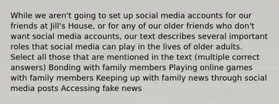 While we aren't going to set up social media accounts for our friends at Jill's House, or for any of our older friends who don't want social media accounts, our text describes several important roles that social media can play in the lives of older adults. Select all those that are mentioned in the text (multiple correct answers) Bonding with family members Playing online games with family members Keeping up with family news through social media posts Accessing fake news