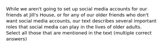 While we aren't going to set up social media accounts for our friends at Jill's House, or for any of our older friends who don't want social media accounts, our text describes several important roles that social media can play in the lives of older adults. Select all those that are mentioned in the text (multiple correct answers)