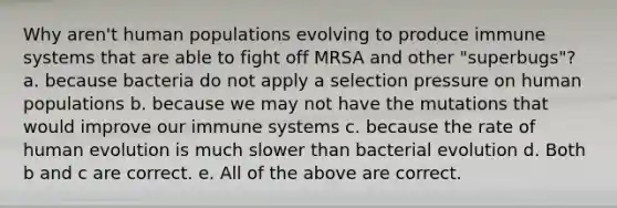 Why aren't human populations evolving to produce immune systems that are able to fight off MRSA and other "superbugs"? a. because bacteria do not apply a selection pressure on human populations b. because we may not have the mutations that would improve our immune systems c. because the rate of human evolution is much slower than bacterial evolution d. Both b and c are correct. e. All of the above are correct.