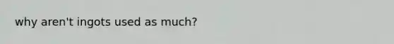 why aren't ingots used as much?