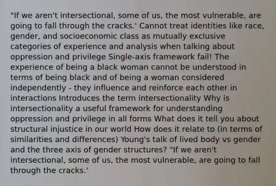 "If we aren't intersectional, some of us, the most vulnerable, are going to fall through the cracks.' Cannot treat identities like race, gender, and socioeconomic class as mutually exclusive categories of experience and analysis when talking about oppression and privilege Single-axis framework fail! The experience of being a black woman cannot be understood in terms of being black and of being a woman considered independently - they influence and reinforce each other in interactions Introduces the term intersectionality Why is intersectionality a useful framework for understanding oppression and privilege in all forms What does it tell you about structural injustice in our world How does it relate to (in terms of similarities and differences) Young's talk of lived body vs gender and the three axis of gender structures? "If we aren't intersectional, some of us, the most vulnerable, are going to fall through the cracks.'