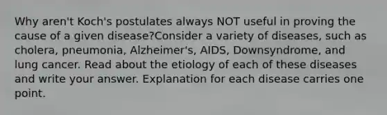 Why aren't Koch's postulates always NOT useful in proving the cause of a given disease?Consider a variety of diseases, such as cholera, pneumonia, Alzheimer's, AIDS, Downsyndrome, and lung cancer. Read about the etiology of each of these diseases and write your answer. Explanation for each disease carries one point.