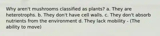 Why aren't mushrooms classified as plants? a. They are heterotrophs. b. They don't have cell walls. c. They don't absorb nutrients from the environment d. They lack mobility - (The ability to move)