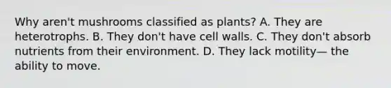 Why aren't mushrooms classified as plants? A. They are heterotrophs. B. They don't have cell walls. C. They don't absorb nutrients from their environment. D. They lack motility— the ability to move.