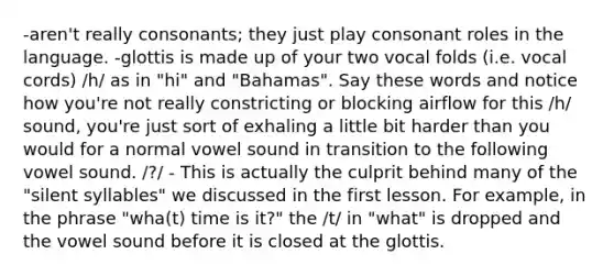 -aren't really consonants; they just play consonant roles in the language. -glottis is made up of your two vocal folds (i.e. vocal cords) /h/ as in "hi" and "Bahamas". Say these words and notice how you're not really constricting or blocking airflow for this /h/ sound, you're just sort of exhaling a little bit harder than you would for a normal vowel sound in transition to the following vowel sound. /?/ - This is actually the culprit behind many of the "silent syllables" we discussed in the first lesson. For example, in the phrase "wha(t) time is it?" the /t/ in "what" is dropped and the vowel sound before it is closed at the glottis.