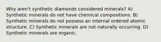 Why aren't synthetic diamonds considered minerals? A) Synthetic minerals do not have chemical compositions. B) Synthetic minerals do not possess an internal ordered atomic structure. C) Synthetic minerals are not naturally occurring. D) Synthetic minerals are organic.