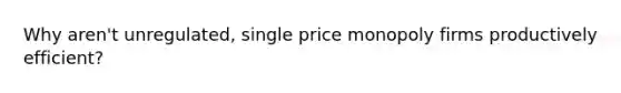 Why aren't unregulated, single price monopoly firms productively efficient?