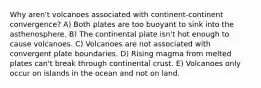 Why aren't volcanoes associated with continent-continent convergence? A) Both plates are too buoyant to sink into the asthenosphere. B) The continental plate isn't hot enough to cause volcanoes. C) Volcanoes are not associated with convergent plate boundaries. D) Rising magma from melted plates can't break through continental crust. E) Volcanoes only occur on islands in the ocean and not on land.