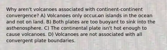 Why aren't volcanoes associated with continent-continent convergence? A) Volcanoes only occur on islands in the ocean and not on land. B) Both plates are too buoyant to sink into the asthenosphere. C) The continental plate isn't hot enough to cause volcanoes. D) Volcanoes are not associated with all convergent plate boundaries.