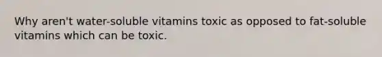 Why aren't water-soluble vitamins toxic as opposed to fat-soluble vitamins which can be toxic.