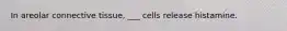 In areolar connective tissue, ___ cells release histamine.