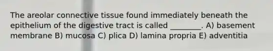 The areolar connective tissue found immediately beneath the epithelium of the digestive tract is called ________. A) basement membrane B) mucosa C) plica D) lamina propria E) adventitia