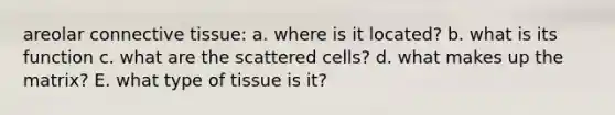 areolar connective tissue: a. where is it located? b. what is its function c. what are the scattered cells? d. what makes up the matrix? E. what type of tissue is it?