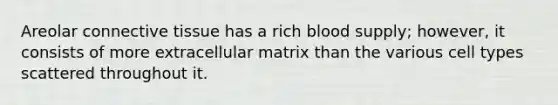 Areolar connective tissue has a rich blood supply; however, it consists of more extracellular matrix than the various cell types scattered throughout it.