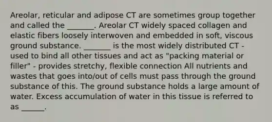 Areolar, reticular and adipose CT are sometimes group together and called the _______. Areolar CT widely spaced collagen and elastic fibers loosely interwoven and embedded in soft, viscous ground substance. _______ is the most widely distributed CT - used to bind all other tissues and act as "packing material or filler" - provides stretchy, flexible connection All nutrients and wastes that goes into/out of cells must pass through the ground substance of this. The ground substance holds a large amount of water. Excess accumulation of water in this tissue is referred to as ______.