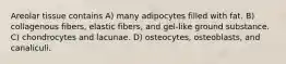 Areolar tissue contains A) many adipocytes filled with fat. B) collagenous fibers, elastic fibers, and gel-like ground substance. C) chondrocytes and lacunae. D) osteocytes, osteoblasts, and canaliculi.