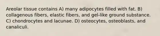 Areolar tissue contains A) many adipocytes filled with fat. B) collagenous fibers, elastic fibers, and gel-like ground substance. C) chondrocytes and lacunae. D) osteocytes, osteoblasts, and canaliculi.