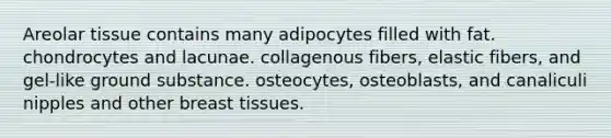 Areolar tissue contains many adipocytes filled with fat. chondrocytes and lacunae. collagenous fibers, elastic fibers, and gel-like ground substance. osteocytes, osteoblasts, and canaliculi nipples and other breast tissues.