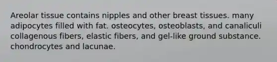 Areolar tissue contains nipples and other breast tissues. many adipocytes filled with fat. osteocytes, osteoblasts, and canaliculi collagenous fibers, elastic fibers, and gel-like ground substance. chondrocytes and lacunae.