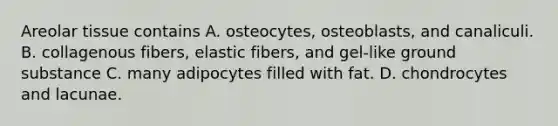 Areolar tissue contains A. osteocytes, osteoblasts, and canaliculi. B. collagenous fibers, elastic fibers, and gel-like ground substance C. many adipocytes filled with fat. D. chondrocytes and lacunae.