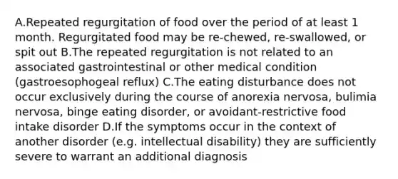 A.Repeated regurgitation of food over the period of at least 1 month. Regurgitated food may be re-chewed, re-swallowed, or spit out B.The repeated regurgitation is not related to an associated gastrointestinal or other medical condition (gastroesophogeal reflux) C.The eating disturbance does not occur exclusively during the course of anorexia nervosa, bulimia nervosa, binge eating disorder, or avoidant-restrictive food intake disorder D.If the symptoms occur in the context of another disorder (e.g. intellectual disability) they are sufficiently severe to warrant an additional diagnosis