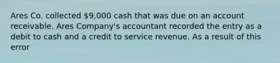 Ares Co. collected 9,000 cash that was due on an account receivable. Ares Company's accountant recorded the entry as a debit to cash and a credit to service revenue. As a result of this error