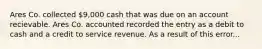 Ares Co. collected 9,000 cash that was due on an account recievable. Ares Co. accounted recorded the entry as a debit to cash and a credit to service revenue. As a result of this error...