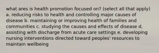 what ares is health promotion focused on? (select all that apply) a. reducing risks to health and controlling major causes of disease b. maintaining or improving health of families and communities c. studying the causes and effects of disease d. assisting with discharge from acute care settings e. developing nursing interventions directed toward peoples' resources to maintain wellbeing