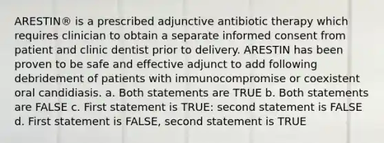 ARESTIN® is a prescribed adjunctive antibiotic therapy which requires clinician to obtain a separate informed consent from patient and clinic dentist prior to delivery. ARESTIN has been proven to be safe and effective adjunct to add following debridement of patients with immunocompromise or coexistent oral candidiasis. a. Both statements are TRUE b. Both statements are FALSE c. First statement is TRUE: second statement is FALSE d. First statement is FALSE, second statement is TRUE