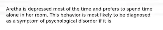 Aretha is depressed most of the time and prefers to spend time alone in her room. This behavior is most likely to be diagnosed as a symptom of psychological disorder if it is