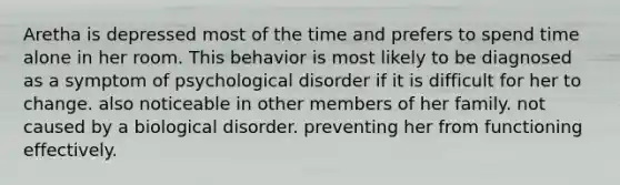 Aretha is depressed most of the time and prefers to spend time alone in her room. This behavior is most likely to be diagnosed as a symptom of psychological disorder if it is difficult for her to change. also noticeable in other members of her family. not caused by a biological disorder. preventing her from functioning effectively.