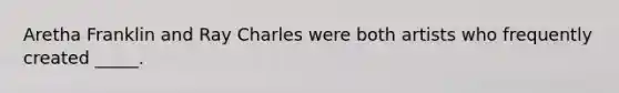 Aretha Franklin and Ray Charles were both artists who frequently created _____.