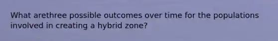 What arethree possible outcomes over time for the populations involved in creating a hybrid zone?