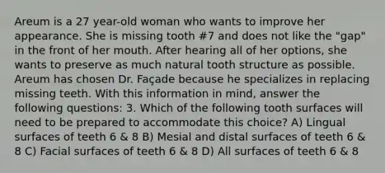 Areum is a 27 year-old woman who wants to improve her appearance. She is missing tooth #7 and does not like the "gap" in the front of her mouth. After hearing all of her options, she wants to preserve as much natural tooth structure as possible. Areum has chosen Dr. Façade because he specializes in replacing missing teeth. With this information in mind, answer the following questions: 3. Which of the following tooth surfaces will need to be prepared to accommodate this choice? A) Lingual surfaces of teeth 6 & 8 B) Mesial and distal surfaces of teeth 6 & 8 C) Facial surfaces of teeth 6 & 8 D) All surfaces of teeth 6 & 8