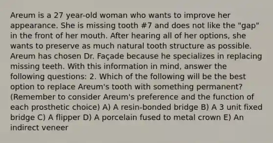 Areum is a 27 year-old woman who wants to improve her appearance. She is missing tooth #7 and does not like the "gap" in the front of her mouth. After hearing all of her options, she wants to preserve as much natural tooth structure as possible. Areum has chosen Dr. Façade because he specializes in replacing missing teeth. With this information in mind, answer the following questions: 2. Which of the following will be the best option to replace Areum's tooth with something permanent? (Remember to consider Areum's preference and the function of each prosthetic choice) A) A resin-bonded bridge B) A 3 unit fixed bridge C) A flipper D) A porcelain fused to metal crown E) An indirect veneer