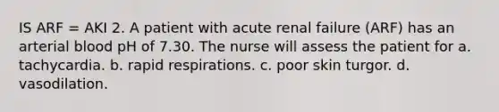 IS ARF = AKI 2. A patient with acute renal failure (ARF) has an arterial blood pH of 7.30. The nurse will assess the patient for a. tachycardia. b. rapid respirations. c. poor skin turgor. d. vasodilation.