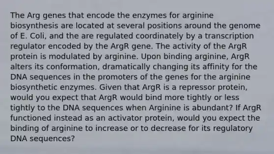 The Arg genes that encode the enzymes for arginine biosynthesis are located at several positions around the genome of E. Coli, and the are regulated coordinately by a transcription regulator encoded by the ArgR gene. The activity of the ArgR protein is modulated by arginine. Upon binding arginine, ArgR alters its conformation, dramatically changing its affinity for the DNA sequences in the promoters of the genes for the arginine biosynthetic enzymes. Given that ArgR is a repressor protein, would you expect that ArgR would bind more tightly or less tightly to the DNA sequences when Arginine is abundant? If ArgR functioned instead as an activator protein, would you expect the binding of arginine to increase or to decrease for its regulatory DNA sequences?