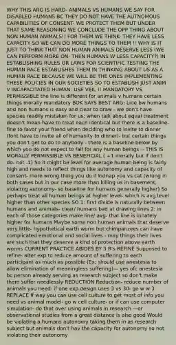 WHY THIS ARG IS HARD- ANIMALS VS HUMANS WE SAY FOR DISABLED HUMANS BC THEY DO NOT HAVE THE AUTNOMOUS CAPABILITIES OF CONSENT- WE PROTECT THEM BUT UNDER THAT SAME REASONING WE CONCLUDE THE OPP THING ABOUT NON HUMAN ANIMALS!! FOR THEM WE THINK- THEY HAVE LESS CAPACITY SO WE CAN DO MORE THINGS TO THEM !! WHY IS IT JUST TO THINK THAT NON HUMAN ANIMALS DESERVE LESS (WE CAN PERFORM MORE ON- THEN HUMANS W LESS CAPACITY?) IN ESTABLISHING RULES OR LAWS FOR SCIENTIFIC TESTING THE HUMAN RACE ESTABLISHES THEM IN THINKING ABOUT US AS A HUMAN RACE BECAUSE WE WILL BE THE ONES IMPLEMENTING THESE POLICIES IN OUR SOCIETIES SO TO ESTABLISH JUST ANIM V INCAPACITATED HUMAN- USE VEIL !! MANDATORY VS PERMISSIBLE the line is different for animals v humans certain things morally mandatory BOK SAYS BEST ARG: Line bw humans and non humans is easy and clear to draw - we don't have species readily mistaken for us: when talk about equal treatment doesn't mean have to treat each identical but there is a baseline- fine to favor your friend when deciding who to invite to dinner (font have to invite all of humanity to dinner)- but certain things you don't get to do to anybody - there is a baseline below by which you do not expect to fall for any human beings -- THIS IS MORALLY PERMISSIBLE VS BENEFICIAL ( +1 morally but if don't do- not -1) So it might be level for average human being is fairly high and needs to reflect things like autonomy and capacity of consent- more wrong thing you do if kidnap you vs cat (wrong in both cases but in our case more than killing us in basement, violaitng autonomy- so baseline for humans generally higher) So perhaps treat all human beings at higher level- which is avg level higher than other species SO 1: first divide is naturally between humans and animals- clear/ humans bad at drawing lines 2: in each of those categories make line/ avg- that line is innately higher for humans Maybe some non human animals that deserve very little- hypothetical earth worm but chimpanzees can have complicated emotional and social lives - may things their lives are such that they deserve a kind of protection above earth worms CURRENT PRACTICE ABIDES BY 3 R's REFINE Supposed to refine- alter exp to reduce amount of suffering to each participant as much as possible (Ex; should use anestesia to allow elimination of meaningless suffering)— yes ofc anestesia bc person already serving as research subject so don't make them suffer needlessly REDUCTION Reduction- reduce number of animals you need- if one exp design uses 3 vs 30- go w w 3 REPLACE If way you can use cell culture to get most of info you need vs animal model- go w cell culture- or if can use computer simulation- do that over using animals in research —or observational studies from a great distance is also good Would be violating a humans autonomy taking them in as research subject but animals don't hav the capacity for autonomy so not violating their autonomy