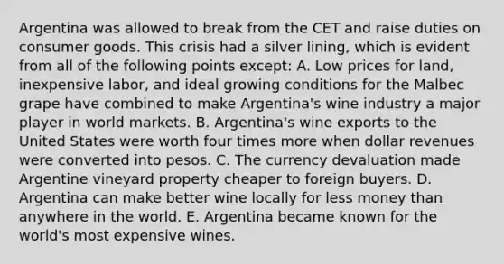 Argentina was allowed to break from the CET and raise duties on consumer goods. This crisis had a silver lining, which is evident from all of the following points except: A. Low prices for land, inexpensive labor, and ideal growing conditions for the Malbec grape have combined to make Argentina's wine industry a major player in world markets. B. Argentina's wine exports to the United States were worth four times more when dollar revenues were converted into pesos. C. The currency devaluation made Argentine vineyard property cheaper to foreign buyers. D. Argentina can make better wine locally for less money than anywhere in the world. E. Argentina became known for the world's most expensive wines.