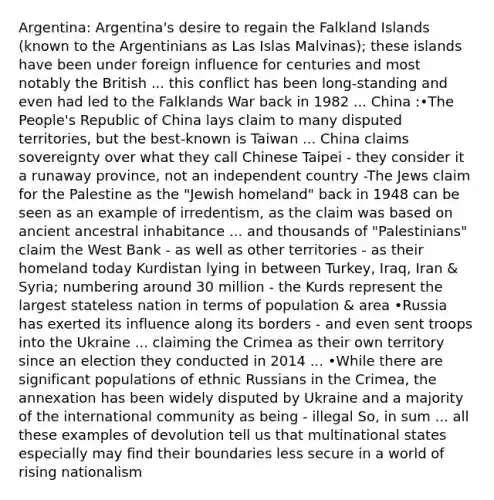 Argentina: Argentina's desire to regain the Falkland Islands (known to the Argentinians as Las Islas Malvinas); these islands have been under foreign influence for centuries and most notably the British ... this conflict has been long-standing and even had led to the Falklands War back in 1982 ... China :•The People's Republic of China lays claim to many disputed territories, but the best-known is Taiwan ... China claims sovereignty over what they call Chinese Taipei - they consider it a runaway province, not an independent country -The Jews claim for the Palestine as the "Jewish homeland" back in 1948 can be seen as an example of irredentism, as the claim was based on ancient ancestral inhabitance ... and thousands of "Palestinians" claim the West Bank - as well as other territories - as their homeland today Kurdistan lying in between Turkey, Iraq, Iran & Syria; numbering around 30 million - the Kurds represent the largest stateless nation in terms of population & area •Russia has exerted its influence along its borders - and even sent troops into the Ukraine ... claiming the Crimea as their own territory since an election they conducted in 2014 ... •While there are significant populations of ethnic Russians in the Crimea, the annexation has been widely disputed by Ukraine and a majority of the international community as being - illegal So, in sum ... all these examples of devolution tell us that multinational states especially may find their boundaries less secure in a world of rising nationalism